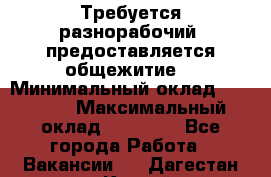 Требуется разнорабочий. предоставляется общежитие. › Минимальный оклад ­ 40 000 › Максимальный оклад ­ 60 000 - Все города Работа » Вакансии   . Дагестан респ.,Каспийск г.